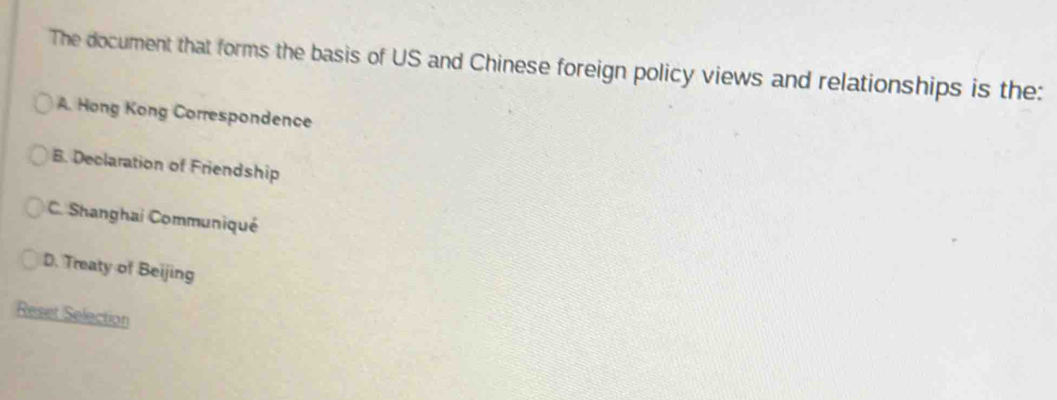 The document that forms the basis of US and Chinese foreign policy views and relationships is the:
A. Hong Kong Correspondence
B. Declaration of Friendship
C. Shanghai Communiqué
D. Treaty of Beijing
Reset Selection