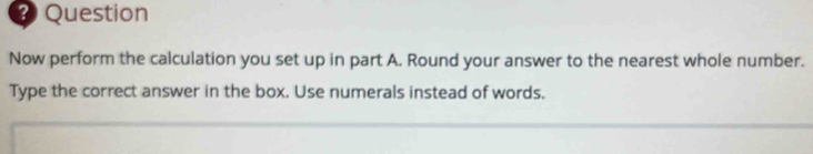 Question 
Now perform the calculation you set up in part A. Round your answer to the nearest whole number. 
Type the correct answer in the box. Use numerals instead of words.