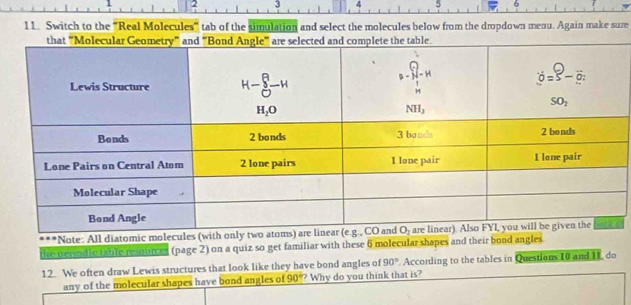 3
4 5 6
11. Switch to the “Real Molecules” tab of the simulation and select the molecules below from the dropdown menu. Again make sure
***Note: All diatomic molecules (with
the persodie table resources (page 2) on a quiz so get familiar with these 6 molecular shapes and their bond angles.
12. We often draw Lewis structures that look like they have bond angles of 90° According to the tables in Questions 10 and I1, do
any of the molecular shapes have bond angles of 90° ? Why do you think that is?