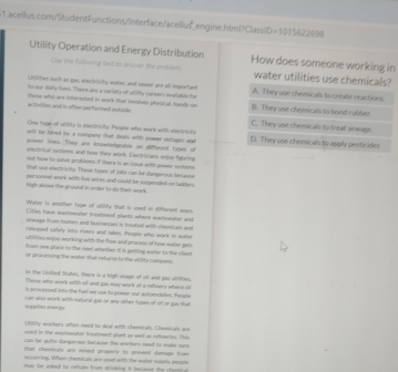 engine.html?ClassiD =1015622696
Utility Operation and Energy Distribution How does someone working in
Use the following fext ts prswer the problem. water utilities use chemicals?
Ulities such as gas, eiectricity, water, and sewer are all important A. They use chemicals to create reactions
to our dally fivest. There are a vartely of utility caroers auitable for B. They use chemicals to bond rubber
a fleities and is oflan performed outside. those who gre interested in work that inusives physical, hands on C. They use chemicals to trut sewage.
One type of atility is eecivicity. People who work with eleivicity
will be fired ivy a company that deaes wit sower outages well D. They use chemicals to apply pesticides
power linws. They are knowedprable on difterent fases of
electrical systems anx how they work. Electricians eoy faurine
out haver to solve pnulems if Oers is an losse with peiwer sostems
that use electriclty. These types of Jils-can be damperous berause
personnel work with tie wires and could be sospended on ladder 
high above the ground in order to do their work.
Wele is quother type of utility that is used in different ways
Cities have wastewaler treetment plants where wushmeakey and
sewape from homes and busineoses is treated with chemicals and
relieused safety into rivers and lakes. People who workk in water
utilities enjoy working with the fiose and peseess of hrw water gts
fam one plate to the neet whether it is getting waker to the chau
or proe essing tfe water tat retulns to the utility comsaery .
in the Uinited States there is a high usage of ull and gas utiites.
Those who work with sll anxt gas may work at a refinery where o
s processed linto the fuel we use to prover our sutonablies. People
spçõea ee qu can also work with netural gis or any other types of sill or gas that
1lly workers often need to deal with chemdeal. Chemical are
vsed in the woerfeeter treatment plant ao well as rofneries. T
can be guite dangerous bncause the workers ned to make sure 
that cheevicals are elaed properly to prevent damage frue
occurring. Viflen chemicals are uied with the water maists people
may he inked to refran from drinking it because the chem
