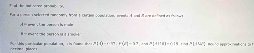 Find the indicated probability. 
For a person selected randomly from a certain population, events A and B are defined as follows.
A= event the person is male
B= event the person is a smoker 
For this particular population, it is found that P(A)=0.57, P(B)=0.2 , and P(A∩ B)=0.19. Find P(A∪ B). Round approximations to t 
decimal places.