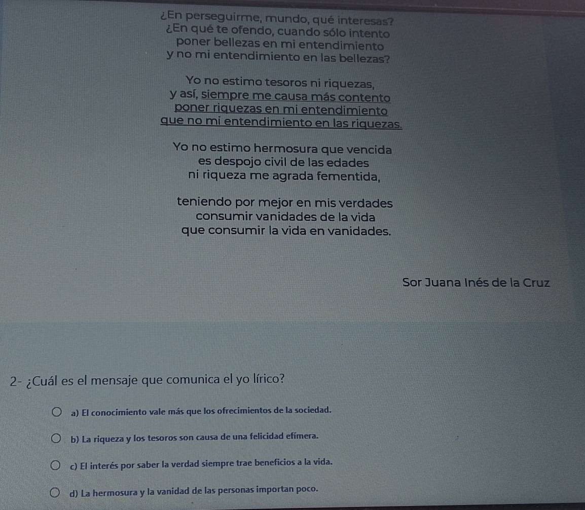 ¿En perseguirme, mundo, qué interesas?
¿En qué te ofendo, cuando sólo intento
poner bellezas en mi entendimiento
y no mi entendimiento en las bellezas?
Yo no estimo tesoros ni riquezas,
y así, siempre me causa más contento
poner riquezas en mi entendimiento
que no mi entendimiento en las riquezas.
Yo no estimo hermosura que vencida
es despojo civil de las edades
ni riqueza me agrada fementida,
teniendo por mejor en mis verdades
consumir vanidades de la vida
que consumir la vida en vanidades.
Sor Juana Inés de la Cruz
2- ¿Cuál es el mensaje que comunica el yo lírico?
a) El conocimiento vale más que los ofrecimientos de la sociedad.
b) La riqueza y los tesoros son causa de una felicidad efímera.
c) El interés por saber la verdad siempre trae beneficios a la vida.
d) La hermosura y la vanidad de las personas importan poco.