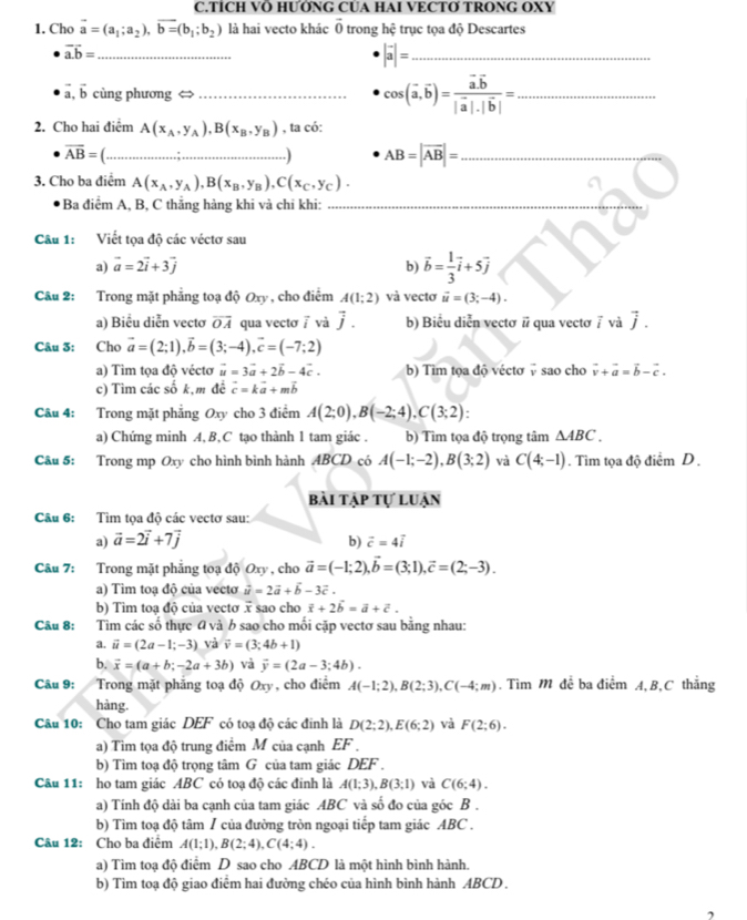 TÍCH VÖ HƯỚNG CUA HAI VECTƠ TRONG OXY
1. Cho vector a=(a_1;a_2),vector b=(b_1;b_2) là hai vecto khác 0 trong hệ trục tọa độ Descartes
vector a.b= _
|vector a|= _
vector a,vector b cùng phương <> _ cos (vector a,vector b)=frac vector a.vector b|vector a|.|vector b|= _
2. Cho hai điểm A(x_A,y_A),B(x_B,y_B) , ta có:
overline AB=(................; _
AB=|overline AB|= _
3. Cho ba điểm A(x_A,y_A),B(x_B,y_B),C(x_C,y_C).
Ba điểm A, B, C thắng hàng khi và chỉ khi:_
Câu 1: Viết tọa độ các véctơ sau
a) vector a=2vector i+3vector j b) vector b= 1/3 vector i+5vector j
Câu 2: Trong mặt phẳng toạ độ Oxy , cho điểm A(1;2) và vectơ vector u=(3;-4).
a) Biểu diễn vectơ overline OA qua vectơ / và vector j. b) Biểu diễn vectơ # qua vectơ 7 và vector j.
Câu 3: Cho vector a=(2;1),vector b=(3;-4),vector c=(-7;2)
a) Tìm tọa độ véctơ vector u=3vector a+2vector b-4vector c. b) Tim tọa độ véctơ 7 sao cho vector v+vector a=vector b-vector c.
c) Tìm các số k,m đề vector c=kvector a+mvector b
Câu 4: Trong mặt phẳng Oxy cho 3 điểm A(2;0),B(-2;4),C(3;2):
a) Chứng minh A,B,C tạo thành 1 tam giác . b) Tìm tọa độ trọng tâm △ ABC.
Câu 5: Trong mp Oxy cho hình bình hành ABCD có A(-1;-2),B(3;2) và C(4;-1). Tìm tọa độ điểm D .
bài tập tự luận
Câu 6: Tìm tọa độ các vectơ sau:
a) vector a=2vector i+7vector j b) vector c=4vector i
Câu 7: Trong mặt phẳng toạ độ Oxy , cho vector a=(-1;2),vector b=(3;1),vector c=(2;-3).
a) Tim toạ độ của vecto vector u=2vector a+vector b-3vector c.
b) Tìm toạ độ của vectơ vector x sao cho vector x+2vector b=vector a+vector c.
Câu 8: Tìm các số thực 0 và b sao cho mối cặp vectơ sau bằng nhau:
a. vector u=(2a-1;-3) và vector v=(3;4b+1)
b. vector x=(a+b;-2a+3b) và vector y=(2a-3;4b).
Câu 9: Trong mặt phăng toạ độ Oxy , cho điểm A(-1;2),B(2;3),C(-4;m). Tìm M đề ba điểm A, B,C thắng
hàng.
Câu 10: Cho tam giác DEF có toạ độ các đinh là D(2;2),E(6;2) và F(2;6).
a) Tìm tọa độ trung điểm M của cạnh EF 
b) Tìim toạ độ trọng tâm G của tam giác DEF .
Câu 11: ho tam giác ABC có toạ độ các đính là A(1;3),B(3;1) và C(6;4).
a) Tính độ dài ba cạnh của tam giác ABC và số đo của góc B .
b) Tìm toạ độ tâm / của đường tròn ngoại tiếp tam giác ABC .
Câu 12: Cho ba điểm A(1;1),B(2;4),C(4;4).
a) Tìm toạ độ điểm D sao cho ABCD là một hình bình hành.
b) Tìm toạ độ giao điểm hai đường chéo của hình bình hành ABCD .