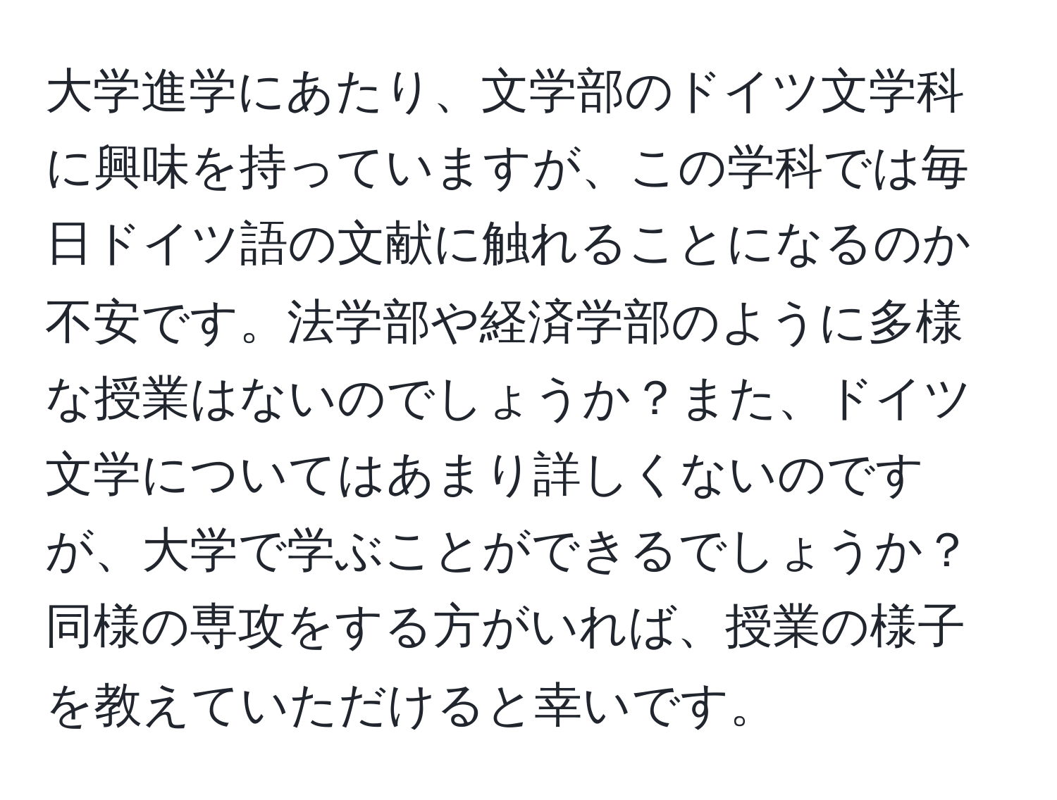 大学進学にあたり、文学部のドイツ文学科に興味を持っていますが、この学科では毎日ドイツ語の文献に触れることになるのか不安です。法学部や経済学部のように多様な授業はないのでしょうか？また、ドイツ文学についてはあまり詳しくないのですが、大学で学ぶことができるでしょうか？同様の専攻をする方がいれば、授業の様子を教えていただけると幸いです。