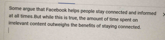 Some argue that Facebook helps people stay connected and informed 
at all times.But while this is true, the amount of time spent on 
irrelevant content outweighs the benefits of staying connected.