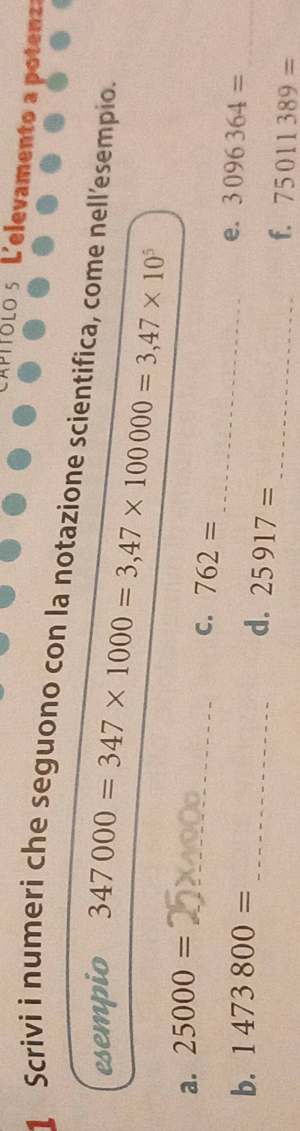 CAPíólo5 L'elevamento a potenza 
1 Scrivi i numeri che seguono con la notazione scientifica, come nell'esempio. 
esempio
347000=347* 1000=3,47* 100000=3,47* 10^5
_ 
a. 25000=
_ 
C. 762=
b. 1473800=
e. 3096364= _ 
_d. 25917=
_f. 75011389=