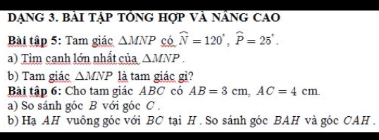 Dạng 3. bài tập tổnG hợp Và nânG cAO 
Bài tập 5: Tam giác △ MNP có widehat N=120°, widehat P=25°. 
a) Tìm canh lớn nhất của △ MNP. 
b) Tam giác △ MNP là tam giác gì? 
Bài tập 6: Cho tam giác ABC có AB=3cm, AC=4cm. 
a) So sánh góc B với góc C. 
b) Hạ AH vuông góc với BC tại H. So sánh góc BAH và góc CAH .