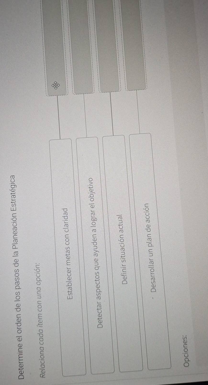 Determine el orden de los pasos de la Planeación Estratégica 
Relaciona cada ítem con una opción: 
Establecer metas con claridad 
Detectar aspectos que ayuden a lograr el objetivo 
Definir situación actual 
Desarrollar un plan de acción 
Opciones: