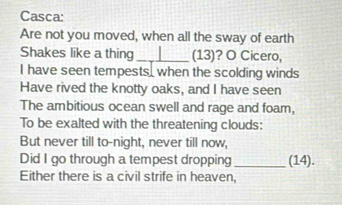 Casca: 
Are not you moved, when all the sway of earth 
Shakes like a thing _(13)? O Cicero, 
I have seen tempests, when the scolding winds 
Have rived the knotty oaks, and I have seen 
The ambitious ocean swell and rage and foam, 
To be exalted with the threatening clouds: 
But never till to-night, never till now, 
Did I go through a tempest dropping _(14). 
Either there is a civil strife in heaven,