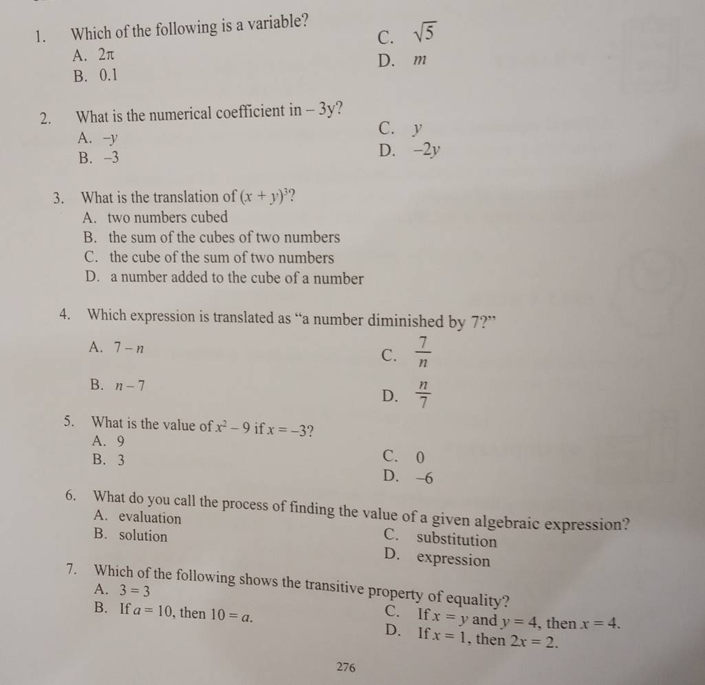 Which of the following is a variable?
C. sqrt(5)
A. 2π D. m
B. 0.1
2. What is the numerical coefficient in - 3y?
A. -y
C. y
B. -3 D. -2y
3. What is the translation of (x+y)^3 ?
A. two numbers cubed
B. the sum of the cubes of two numbers
C. the cube of the sum of two numbers
D. a number added to the cube of a number
4. Which expression is translated as “a number diminished by 7?”
A. 7-n
C.  7/n 
B. n-7
D.  n/7 
5. What is the value of x^2-9 if x=-3 ?
A. 9
C. 0
B. 3 D. -6
6. What do you call the process of finding the value of a given algebraic expression?
A. evaluation
B. solution
C. substitution
D. expression
7. Which of the following shows the transitive property of equality?
A. 3=3
C. If x=y and y=4 , then x=4.
B. If a=10 , then 10=a. D. If x=1 , then 2x=2. 
276