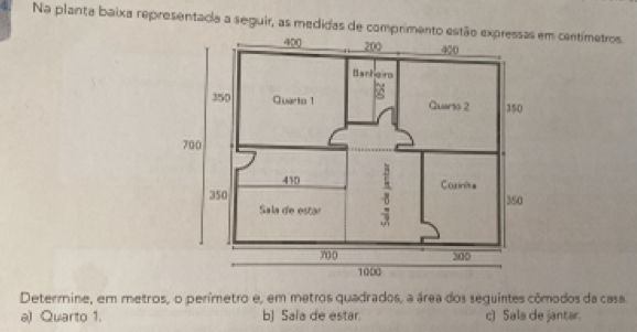 Na planta baixa representada a seguir, as medidas de comprimento e centímetros.
Determine, em metros, o perímetro e, em metros quadrados, a área dos seguintes cômodos da casa.
a) Quarto 1. b] Sala de estar. c) Sala de jantar