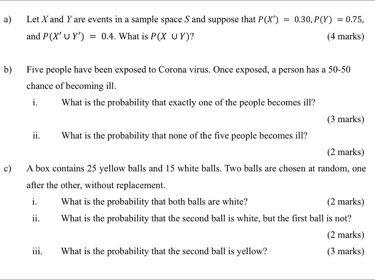 Let X and Y are events in a sample space S and suppose that P(X')=0.30, P(Y)=0.75, 
and P(X'∪ Y')=0.4. What is P(X∪ Y) ? (4 marks)
b) Five people have been exposed to Corona virus. Once exposed, a person has a 50-50
chance of becoming ill.
i. What is the probability that exactly one of the people becomes ill?
(3 marks)
ii. What is the probability that none of the five people becomes ill?
(2 marks)
c) A box contains 25 yellow balls and 15 white balls. Two balls are chosen at random, one
after the other, without replacement.
i. What is the probability that both balls are white? (2 marks)
ii. What is the probability that the second ball is white, but the first ball is not?
(2 marks)
iii. What is the probability that the second ball is yellow? (3 marks)