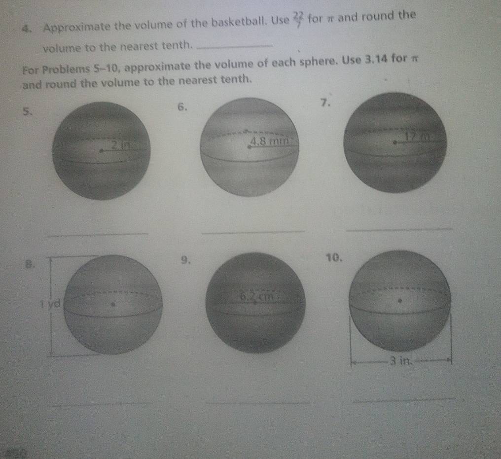 Approximate the volume of the basketball. Use  22/7  for π and round the 
volume to the nearest tenth._ 
For Problems 5-10, approximate the volume of each sphere. Use 3.14 for π
and round the volume to the nearest tenth. 
5. 
6. 
7. 
_ 
_ 
_ 
8 
9. 10 
_ 
_ 
_
450