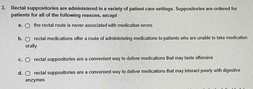 Rectal suppositories are administered in a variety of patient-care settings. Suppositories are ordered for
patients for all of the following reasons, except
a. the rectal route is never associated with medication errors
b. rectal medications offer a route of administering medications to patients who are unable to take medication
orally
C. rectal suppositories are a convenient way to deliver medications that may taste offensive
d. rectal suppositories are a convenient way to deliver medications that may interact poorly with digestive
enzymes