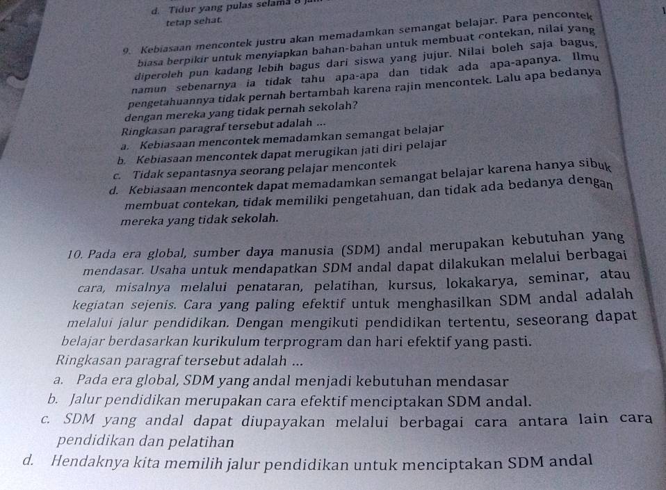 d. Tidur yang pulas selama 8 ja
tetap sehat.
9. Kebiasaan mencontek justru akan memadamkan semangat belajar. Para pencontek 1
biasa berpikir untuk menyiapkan bahan-bahan untuk membuat contekan, nilai yang
diperoleh pun kadang lebih bagus dari siswa yang jujur. Nilai boleh saja bagus,
namun sebenarnya ia tidak tahu apa-apa dan tidak ada apa-apanya. Ilmu
pengetahuannya tidak pernah bertambah karena rajin mencontek. Lalu apa bedanya
dengan mereka yang tidak pernah sekolah?
Ringkasan paragraf tersebut adalah ...
a. Kebiasaan mencontek memadamkan semangat belajar
b. Kebiasaan mencontek dapat merugikan jati diri pelajar
c. Tidak sepantasnya seorang pelajar mencontek
d. Kebiasaan mencontek dapat memadamkan semangat belajar karena hanya sibuk
membuat contekan, tidak memiliki pengetahuan, dan tidak ada bedanya dengan
mereka yang tidak sekolah.
10. Pada era global, sumber daya manusia (SDM) andal merupakan kebutuhan yang
mendasar. Usaha untuk mendapatkan SDM andal dapat dilakukan melalui berbagai
cara, misalnya melalui penataran, pelatihan, kursus, lokakarya, seminar, atau
kegiatan sejenis. Cara yang paling efektif untuk menghasilkan SDM andal adalah
melalui jalur pendidikan. Dengan mengikuti pendidikan tertentu, seseorang dapat
belajar berdasarkan kurikulum terprogram dan hari efektif yang pasti.
Ringkasan paragraf tersebut adalah ...
a. Pada era global, SDM yang andal menjadi kebutuhan mendasar
b. Jalur pendidikan merupakan cara efektif menciptakan SDM andal.
c. SDM yang andal dapat diupayakan melalui berbagai cara antara lain cara
pendidikan dan pelatihan
d. Hendaknya kita memilih jalur pendidikan untuk menciptakan SDM andal