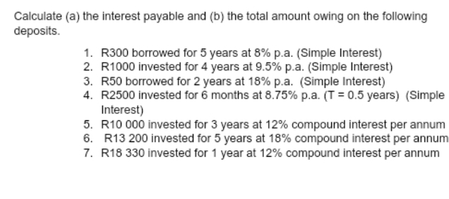 Calculate (a) the interest payable and (b) the total amount owing on the following 
deposits. 
1. R300 borrowed for 5 years at 8% p.a. (Simple Interest) 
2. R1000 invested for 4 years at 9.5% p.a. (Simple Interest) 
3. R50 borrowed for 2 years at 18% p.a. (Simple Interest) 
4. R2500 invested for 6 months at 8.75% p.a. (T=0.5 years) (Simple 
Interest) 
5. R10 000 invested for 3 years at 12% compound interest per annum 
6. R13 200 invested for 5 years at 18% compound interest per annum 
7. R18 330 invested for 1 year at 12% compound interest per annum