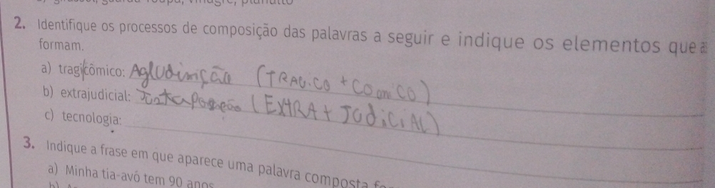 Identifique os processos de composição das palavras a seguir e indique os elementos quea 
formam. 
a) tragicômico: 
_ 
b) extrajudicial: 
_ 
c) tecnologia: 
_ 
3. Indique a frase em que aparece uma palavra composta f 
a) Minha tia-avó tem 90 anos