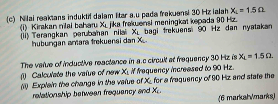 Nilai reaktans induktif dalam litar a.u pada frekuensi 30 Hz ialah X_L=1.5Omega. 
(i) Kirakan nilai baharu X_L jika frekuensi meningkat kepada 90 Hz. 
(ii) Terangkan perubahan nilai X_L bagi frekuensi 90 Hz dan nyatakan 
hubungan antara frekuensi dan X_L. 
The value of inductive reactance in a. c circuit at frequency 30 Hz is X_L=1.5Omega. 
(i) Calculate the value of new X_L if frequency increased to 90 Hz. 
(ii) Explain the change in the value of X_L for a frequency of 90 Hz and state the 
relationship between frequency and X_L. 
(6 markah/marks)