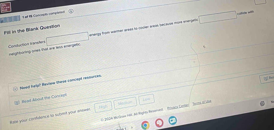 Mc 
1 
1 of 15 Concepts completed 
collide with 
Fill in the Blank Question 
Conduction transfers □ energy from warmer areas to cooler areas because more energetic □ 
neighboring ones that are less energetic. 
Need help? Review these concept resources. 
[ Rei 
Read About the Concept 
Low 
High Medium 
2024 McGraw Hill. All Rights Reserved. Privacy Center Terms of Use 
N 
Rate your confidence to submit your answer.