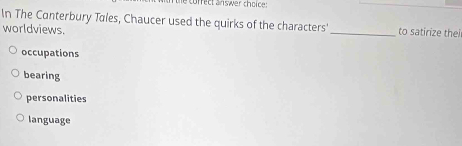 correct answer choice:
In The Canterbury Tales, Chaucer used the quirks of the characters'_ to satirize thei
worldviews.
occupations
bearing
personalities
language