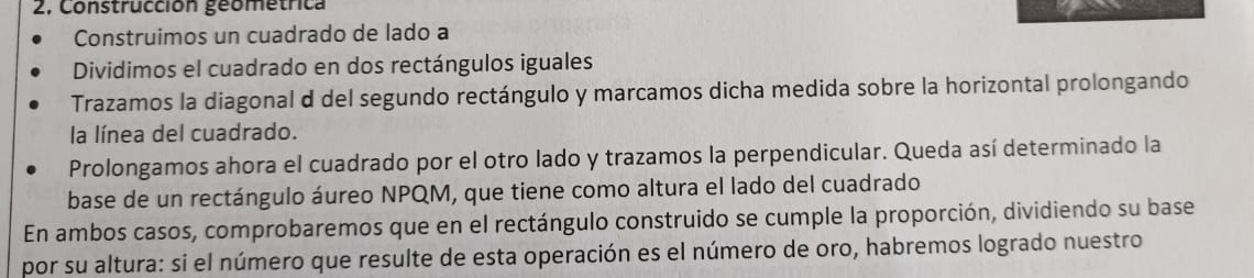 2, Construcción geometrica 
Construimos un cuadrado de lado a 
Dividimos el cuadrado en dos rectángulos iguales 
Trazamos la diagonal d del segundo rectángulo y marcamos dicha medida sobre la horizontal prolongando 
la línea del cuadrado. 
Prolongamos ahora el cuadrado por el otro lado y trazamos la perpendicular. Queda así determinado la 
base de un rectángulo áureo NPQM, que tiene como altura el lado del cuadrado 
En ambos casos, comprobaremos que en el rectángulo construido se cumple la proporción, dividiendo su base 
por su altura: si el número que resulte de esta operación es el número de oro, habremos logrado nuestro