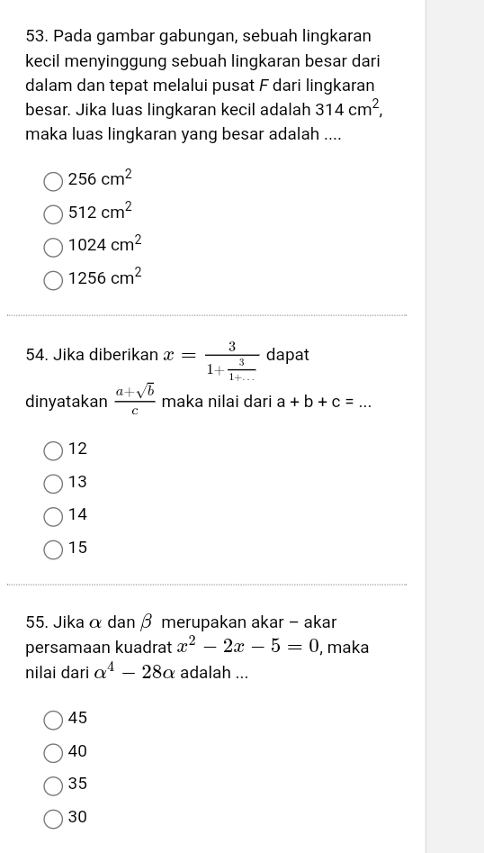 Pada gambar gabungan, sebuah lingkaran
kecil menyinggung sebuah lingkaran besar dari
dalam dan tepat melalui pusat F dari lingkaran
besar. Jika luas lingkaran kecil adalah 314cm^2, 
maka luas lingkaran yang besar adalah ....
256cm^2
512cm^2
1024cm^2
1256cm^2
54. Jika diberikan x=frac 31+ 3/1+...  dapat
dinyatakan  (a+sqrt(b))/c  maka nilai dari a+b+c= _
12
13
14
15
55. Jika α dan β merupakan akar - akar
persamaan kuadrat x^2-2x-5=0 , maka
nilai dari alpha^4-28alpha adalah ...
45
40
35
30