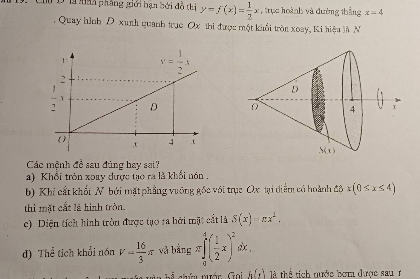 Cho D là hình pháng giới hạn bởi đồ thi y=f(x)= 1/2 x , trục hoành và đường thẳng x=4
Quay hình D xunh quanh trục Ox thì được một khối tròn xoay, Kí hiệu là N
Các mệnh đề sau đúng hay sai?
a) Khổi tròn xoay được tạo ra là khối nón .
b) Khi cắt khối N bởi mặt phẳng vuông góc với trục Ox tại điểm có hoành độ x(0≤ x≤ 4)
thì mặt cắt là hình tròn.
c) Diện tích hình tròn được tạo ra bởi mặt cắt là S(x)=π x^2.
d) Thể tích khối nón V= 16/3 π và bằng π ∈tlimits _0^(4(frac 1)2x)^2dx.
o  h ể   chứa nước .  Goi h(t) là thể tích nước bơm được sau t