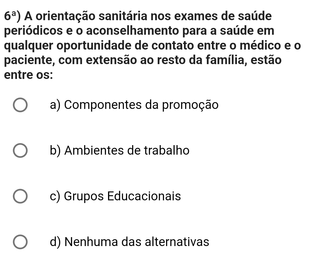 6^a) A orientação sanitária nos exames de saúde
periódicos e o aconselhamento para a saúde em
qualquer oportunidade de contato entre o médico e o
paciente, com extensão ao resto da família, estão
entre os:
a) Componentes da promoção
b) Ambientes de trabalho
c) Grupos Educacionais
d) Nenhuma das alternativas