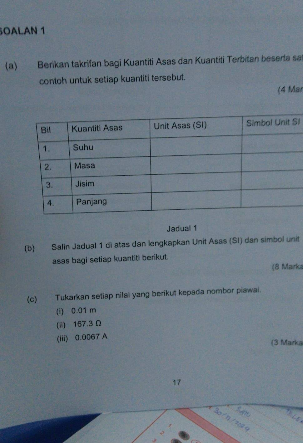 OALAN 1 
(a) Berikan takrifan bagi Kuantiti Asas dan Kuantiti Terbitan beserta sat 
contoh untuk setiap kuantiti tersebut. 
(4 Mar 
I 
Jadual 1 
(b) Salin Jadual 1 di atas dan lengkapkan Unit Asas (SI) dan simbol unit 
asas bagi setiap kuantiti berikut. 
(8 Marka 
(c) Tukarkan setiap nilai yang berikut kepada nombor piawai. 
(i) 0.01 m
(ii) 167.3 Ω
(iii) 0.0067 A 
(3 Marka 
17 
SATu 
30 / 1/ 202 
e
3