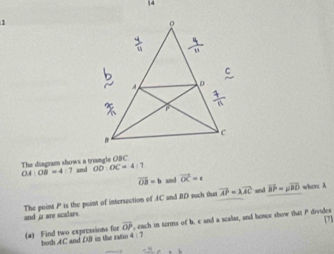 14 
2 
The diagram shows a triangle OBC
OA:OB=4:7 und OD:OC=4:7
vector OB=b and vector OC=c
and where λ
andμare scalars. The point P is the point of intersection of AC and BD such that vector AP=lambda vector AC vector BP=mu vector BD
(a) Find two expressions for overline OP , each in terms of b. c and a scalar, and hence show that P divides [7] 
both AC and D8 in the ratio 4:7