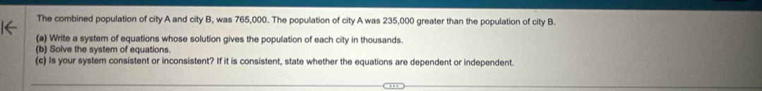 The combined population of city A and city B, was 765,000. The population of city A was 235,000 greater than the population of city B. 
(a) Write a system of equations whose solution gives the population of each city in thousands. 
(b) Solve the system of equations. 
(c) Is your system consistent or inconsistent? If it is consistent, state whether the equations are dependent or independent.