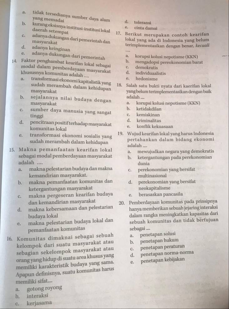 a. tidak tersedianya sumber daya alam d. toleransi
yang memadai
b. kurang eksisnya institusi-institusi lokal
e. cinta damai
daerah setempat
17. Berikut merupakan contoh kearifan
c. adanya dukungan dari pemerintah dan
masyarakat lokal yang ada di Indonesia yang belum
terimplementasikan dengan benar, kecuali
d. adanya keinginan
e. adanya dukungan dari pemerintah
a. korupsi kolusi nepotisme (KKN)
14. Faktor penghambat kearifan lokal sebagai b. mengadopsi pereokonomian barat
c. demokratis
modal dalam pemberdayaan masyarakat d. individuaalistis
khususnya komunitas adalah ....
e. hedonisme
a. transformasi ekonomi kapitalistik yang 18. Salah satu bukti nyata dari kaerifan lokal
sudah merambah dalam kehidupan
masyarakat yang belum terimplementasikan dengan baik
adalah ....
b. sejalannya nilai budaya dengan a. korupsi kolusi nepotisme (KKN)
masyarakat
b. ketidakdilan
c. sumber daya manusia yang sangat c. kemiskinan
tinggi
d. kriminalitas
d. pencitraan positif terhadap masyarakat e. konflik kekuasaan
komunitas lokal
e. transformasi ekonomi sosialis yang 19. Wujud kearifan lokal yang harus Indonesia
sudah merambah dalam kehidupan adalah .... pertahankan dalam bidang ekonomi
15. Makna pemanfaatan kearifan lokal a. mewujudkan negara yang demokratis
sebagai modal pemberdayaan masyarakat b. ketergantungan pada perekonomian
adalah .... dunia
a. makna pelestarian budaya dan makna c. perekonomian yang bersifat
kemandirian masyarakat. multinasional
b. makna pemanfaatan komunitas dan d. perekonomian yang bersifat
ketergantungan masyarakat neokapitalisme
c. makna pergeseran kearifan budaya e. berasaskan pancasila
dan kemandirian masyarakat 20. Pemberdayaan komunitas pada prinsipnya
d. makna kebersamaan dan pelestarian hanya memberikan sebuah jejaring interaksi
budaya lokal dalam rangka meningkatkan kapasitas dari
e. makna pelestarian budaya lokal dan sebuah komunitas dan tidak bertujuan
pemanfaatan komunitas sebagai ....
16. Komunitas dimaknai sebagai sebuah a. penetapan solusi
kelompok dari suatu masyarakat atau b. penetapan hukum
sebagian sekelompok masyarakat atau c. penetapan peraturan
orang yang hidup di suatu area khusus yang d. penetapan norma-norma
memiliki karakteristik budaya yang sama. e. penetapan kebijakan
Apapun definisnya, suatu komunitas harus
memiliki sifat....
a. gotong royong
b. interaksi
c, kerjasama