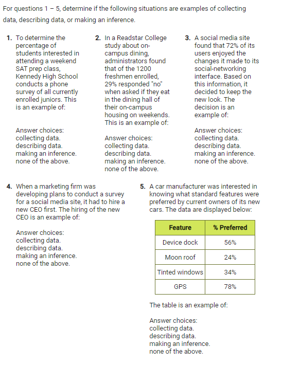 For questions 1 - 5, determine if the following situations are examples of collecting
data, describing data, or making an inference.
1. To determine the 2. In a Readstar College 3. A social media site
percentage of study about on- found that 72% of its
students interested in campus dining, users enjoyed the
attending a weekend administrators found changes it made to its
SAT prep class, that of the 1200 social-networking
Kennedy High School freshmen enrolled, interface. Based on
conducts a phone 29% responded ''no'' this information, it
survey of all currently when asked if they eat decided to keep the
enrolled juniors. This in the dining hall of new look. The
is an example of: their on-campus decision is an
housing on weekends. example of:
This is an example of:
Answer choices: Answer choices:
collecting data. Answer choices: collecting data.
describing data. collecting data. describing data.
making an inference. describing data. making an inference.
none of the above. making an inference. none of the above.
none of the above.
4. When a marketing firm was 5. A car manufacturer was interested in
developing plans to conduct a survey knowing what standard features were
for a social media site, it had to hire a preferred by current owners of its new
new CEO first. The hiring of the new cars. The data are displayed below:
CEO is an example of:
Answer choices: 
collecting data. 
describing data.
making an inference. 
none of the above.
The table is an example of:
Answer choices:
collecting data.
describing data.
making an inference.
none of the above.