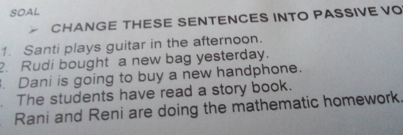 SOAL 
CHANGE THESE SENTENCES INTO PASSIVE VO 
1. Santi plays guitar in the afternoon. 
2. Rudi bought a new bag yesterday. 
. Dani is going to buy a new handphone. 
. The students have read a story book. 
Rani and Reni are doing the mathematic homework.