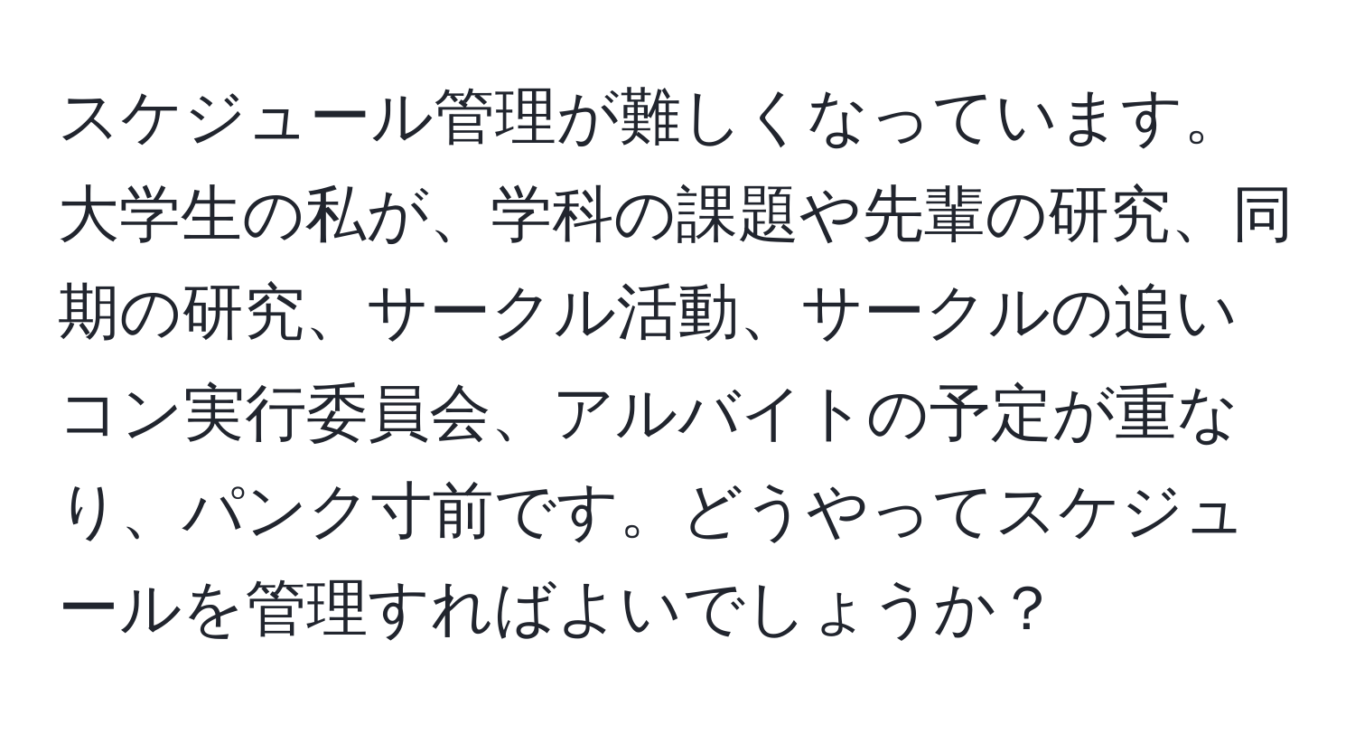 スケジュール管理が難しくなっています。大学生の私が、学科の課題や先輩の研究、同期の研究、サークル活動、サークルの追いコン実行委員会、アルバイトの予定が重なり、パンク寸前です。どうやってスケジュールを管理すればよいでしょうか？