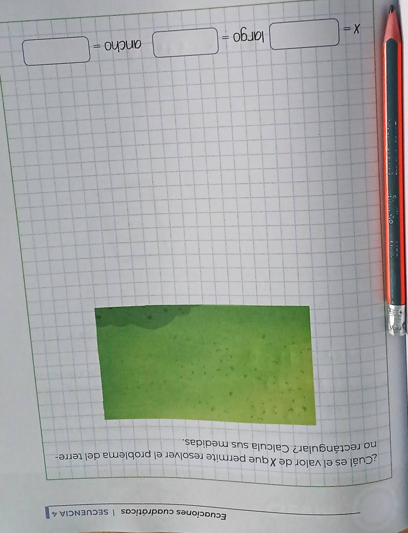 Ecuaciones cuadráticas | SECUENCIA 4 
¿Cuál es el valor de Xque permite resolver el problema del terre- 
no rectángular? Calcula sus medidas.
X=□ largo =□ ancho =□