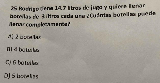 Rodrigo tiene 14.7 litros de jugo y quiere Ilenar
botellas de 3 litros cada una ¿Cuántas botellas puede
llenar completamente?
A) 2 botellas
B) 4 botellas
C) 6 botellas
D) 5 botellas