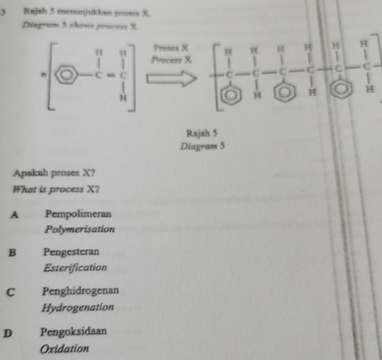 Rajah 5 menunjukkan proses X.
Diagram 5 shows process X
Rightarrow  1/2 - 1/2 - 1/2 - 1/2 - 1/3 
Rajah 5
Diagram 5
Apakah proses X?
What is process X?
A Pempolimeran
Polymerisation
B Pengesteran
Esterification
C Penghidrogenan
Hydrogenation
D Pengoksidaan
Oxidation