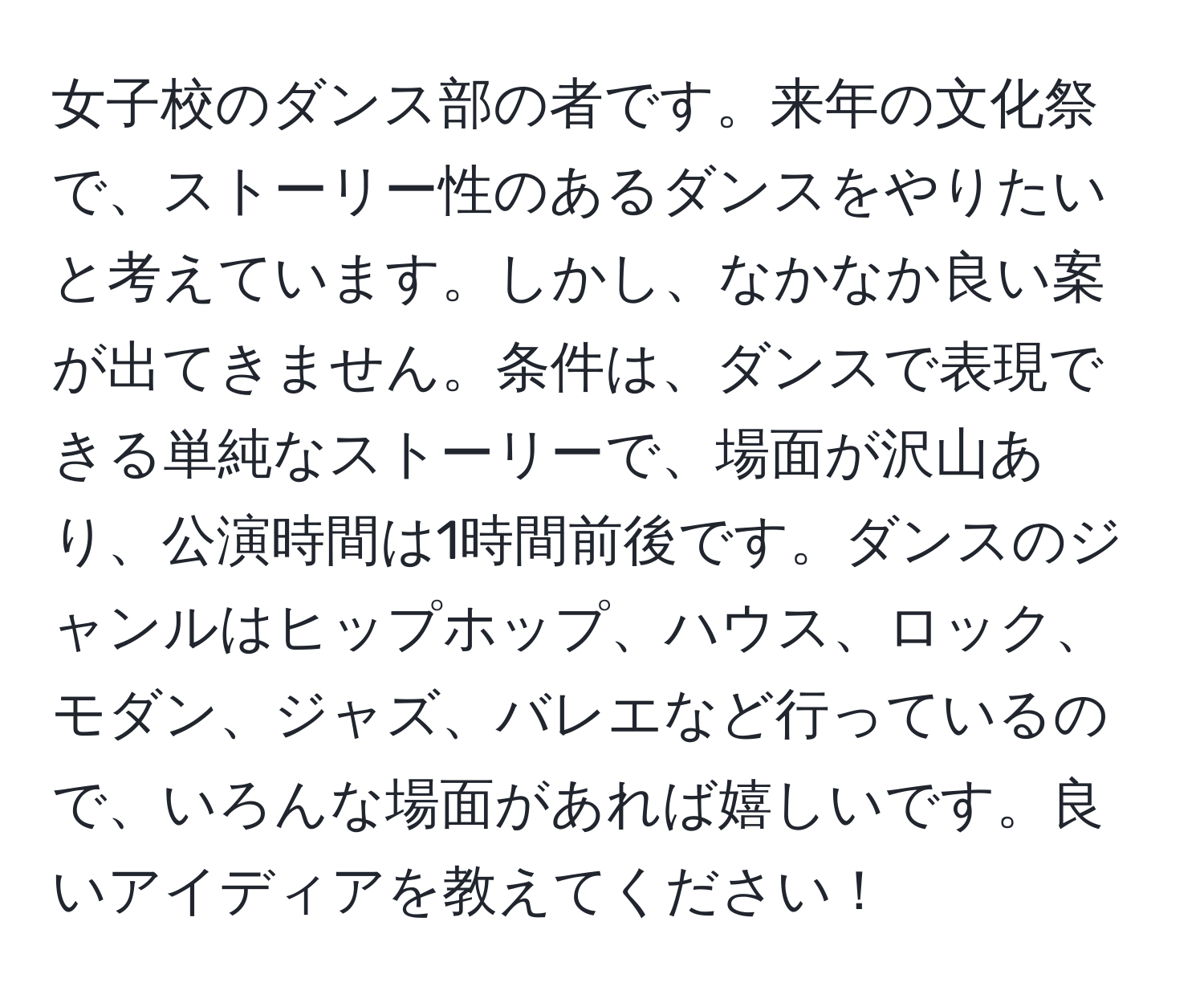 女子校のダンス部の者です。来年の文化祭で、ストーリー性のあるダンスをやりたいと考えています。しかし、なかなか良い案が出てきません。条件は、ダンスで表現できる単純なストーリーで、場面が沢山あり、公演時間は1時間前後です。ダンスのジャンルはヒップホップ、ハウス、ロック、モダン、ジャズ、バレエなど行っているので、いろんな場面があれば嬉しいです。良いアイディアを教えてください！