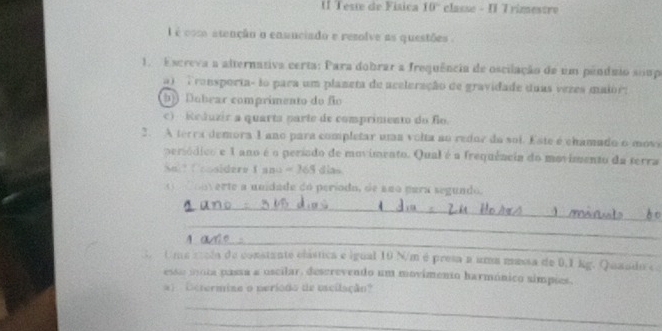 Teste de Física 10° classe - I T rimestre
l é com atenção o enunciado e resolve as questões .
1. Escreva a alternativa certa: Para dobrar a frequência de oscilação de um pêndíio suupe
a) Tronsporta- to para um planeta de aceleração de gravidade duas vezes maior:
b Dobear comprimento do fio
c) Reduzir a quarta parte de comprimento do flo.
2. A terra demora 1 ano para completar uma volta ao redor do soi. Este é chamado o movs
persódico e 1 ano é o período de movimento. Qual é a frequência do movimento da terra
N sidere C and =265 dias
o d ooverte a unidade do período, de ano para segundo.
_
_
_
: Ume sola de constante clástica e igual 10 N/m é presa a uma massa de 0.1 kg. Quaado s
esse mota passa a oscilar, descrevendo um movimento harmónico simpões.
a) Dctermino o neríodo de escilação?
_
_