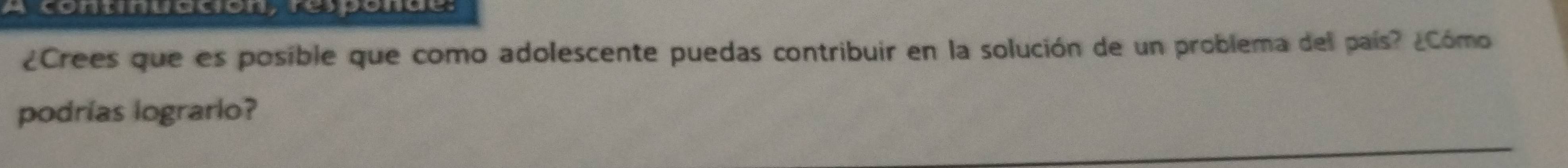 A continuacion, responde: 
¿Crees que es posible que como adolescente puedas contribuir en la solución de un problema del país? ¿Cómo 
podrías logrario?