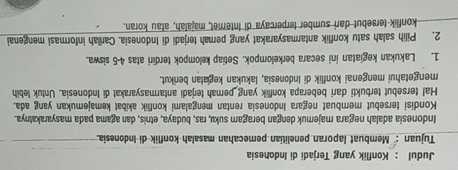 Judul : Konflik yang Terjadi di Indonesia 
Tujuan : Membuat laporan penelitian pemecahan masalah konflik di Indonesia. 
Indonesia adalah negara majemuk dengan beragam suku, ras, budaya, etnis, dan agama pada masyarakatnya. 
Kondisi tersebut membuat negara Indonesia rentan mengalami konflik akibat kemajemukan yang ada. 
Hal tersebut terbukti dari beberapa konflik yang pernah terjadi antarmasyarakat di Indonesia. Untuk lebih 
mengetahui mengenai konflik di Indonesia, lakukan kegiatan berikut. 
1. Lakukan kegiatan ini secara berkelompok. Setiap kelompok terdiri atas 4-5 siswa. 
2. Pilih salah satu konflik antarmasyarakat yang perah terjadi di Indonesia. Carlah informasi mengenai 
konflik tersebut dari sumber terpercaya di Internet, majalah, atau koran.