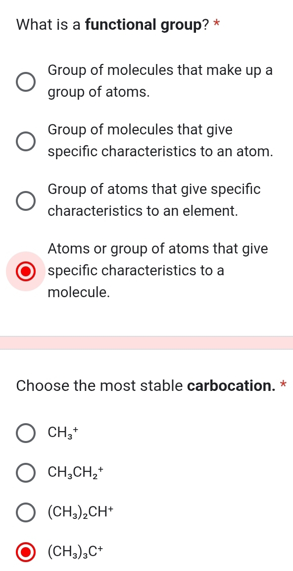 What is a functional group? *
Group of molecules that make up a
group of atoms.
Group of molecules that give
specific characteristics to an atom.
Group of atoms that give specific
characteristics to an element.
Atoms or group of atoms that give
specific characteristics to a
molecule.
Choose the most stable carbocation. *
CH_3^(+
CH_3)CH_2^(+
(CH_3))_2CH^+
(CH_3)_3C^+