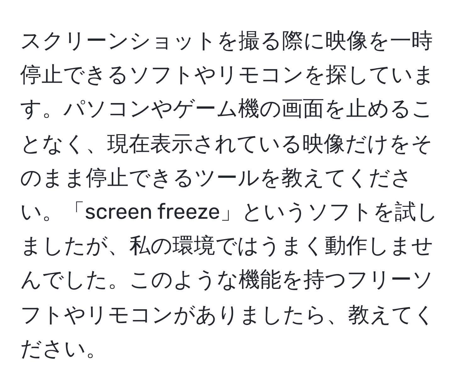 スクリーンショットを撮る際に映像を一時停止できるソフトやリモコンを探しています。パソコンやゲーム機の画面を止めることなく、現在表示されている映像だけをそのまま停止できるツールを教えてください。「screen freeze」というソフトを試しましたが、私の環境ではうまく動作しませんでした。このような機能を持つフリーソフトやリモコンがありましたら、教えてください。