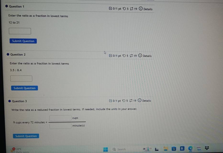 つ 5 $ 19 Details 
Enter the ratio as a fraction in lowest terms 
12 to 21 
Submit Question 
Question 2 0/1 pt つ 5 $19 Details 
Enter the ratio as a fraction in lowest terms
3.5:8.4
□ 
Submit Question 
Question 3 □ 0/1 pt ○ 5 19 Details 
Write the rate as a reduced fraction in lowest terms. If needed, include the units in your answer.
9 cups every 72 minutes = □ cups/□ minute(s) 
Submit Question
22°C Q Search