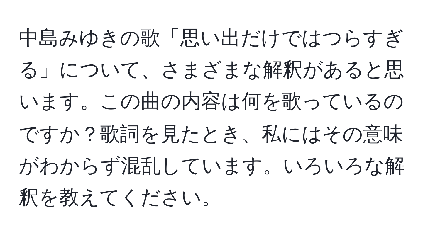 中島みゆきの歌「思い出だけではつらすぎる」について、さまざまな解釈があると思います。この曲の内容は何を歌っているのですか？歌詞を見たとき、私にはその意味がわからず混乱しています。いろいろな解釈を教えてください。