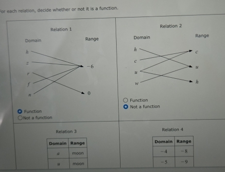 For each relation, decide whether or not it is a function.

Function
Function Not a function
Not a function
Relation 3 Relation 4
Domain Range Domain Range
a moon -4 - 8
u moon - 5 - 9