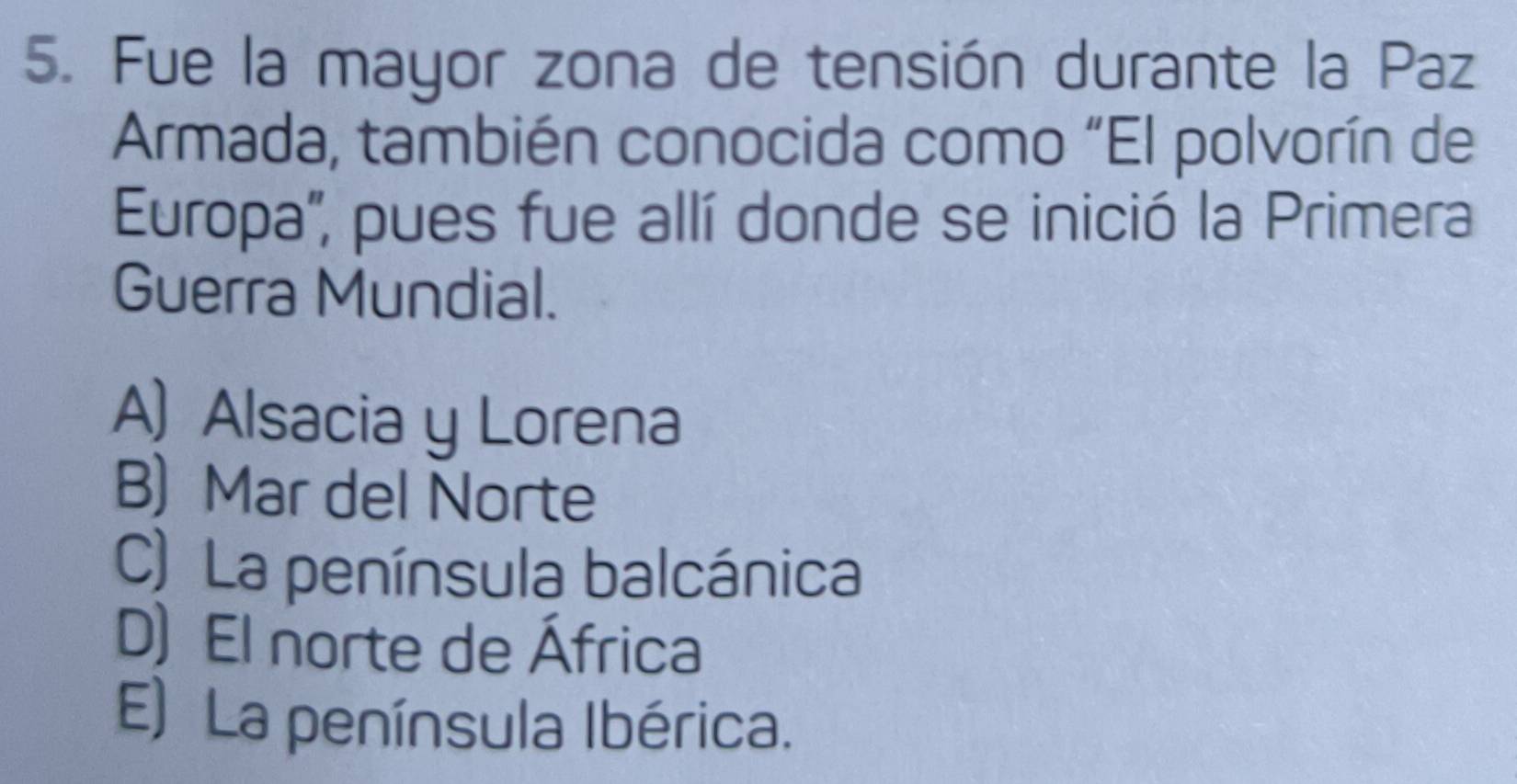 Fue la mayor zona de tensión durante la Paz
Armada, también conocida como “El polvorín de
Europa', pues fue allí donde se inició la Primera
Guerra Mundial.
A) Alsacia y Lorena
B) Mar del Norte
C) La península balcánica
D) El norte de África
E) La península Ibérica.