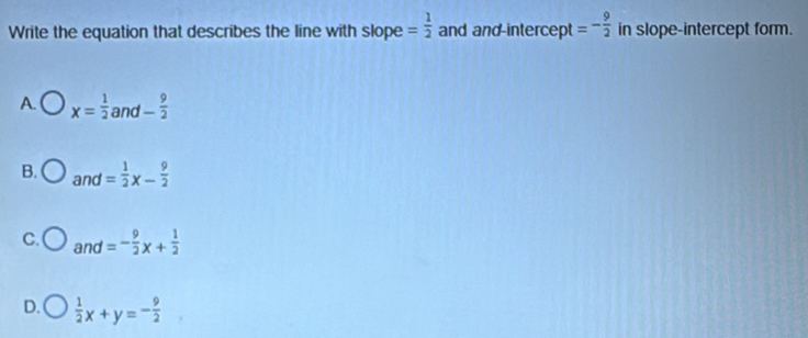 Write the equation that describes the line with slope = 1/2  and and intercept =- 9/2  in slope-intercept form.
A. x= 1/2 and- 9/2 
B. and= 1/2 x- 9/2 
C. and=- 9/2 x+ 1/2 
D.  1/2 x+y=- 9/2 