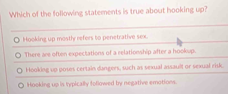 Which of the following statements is true about hooking up?
Hooking up mostly refers to penetrative sex.
There are often expectations of a relationship after a hookup.
Hooking up poses certain dangers, such as sexual assault or sexual risk.
Hooking up is typically followed by negative emotions.